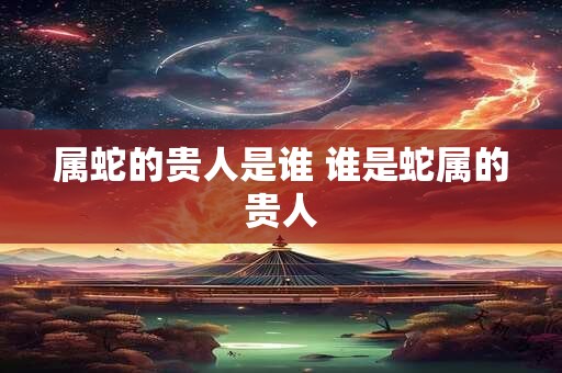 属蛇的贵人是谁 谁是蛇属的贵人