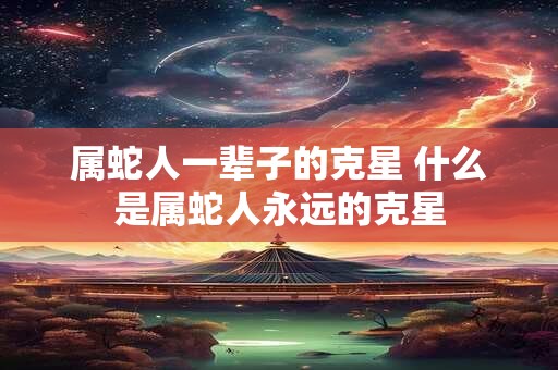 属蛇人一辈子的克星 什么是属蛇人永远的克星