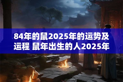 84年的鼠2025年的运势及运程 鼠年出生的人2025年有什么好运