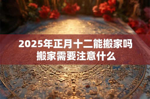 2025年正月十二能搬家吗 搬家需要注意什么