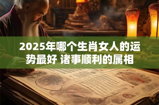 2025年哪个生肖女人的运势最好 诸事顺利的属相