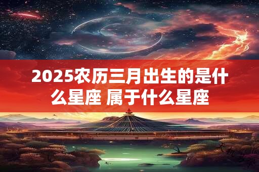 2025农历三月出生的是什么星座 属于什么星座