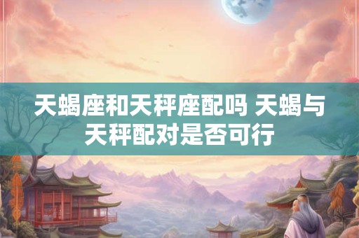 天蝎座和天秤座配吗 天蝎与天秤配对是否可行