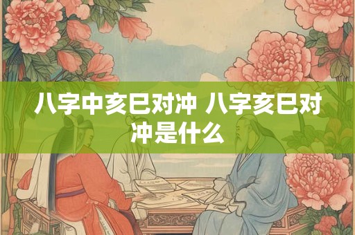 八字中亥巳对冲 八字亥巳对冲是什么