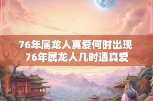 76年属龙人真爱何时出现 76年属龙人几时遇真爱