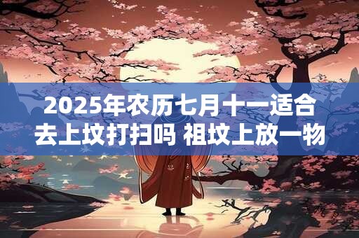 2025年农历七月十一适合去上坟打扫吗 祖坟上放一物后代富贵