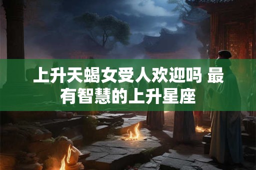 上升天蝎女受人欢迎吗 最有智慧的上升星座 上升天蝎女受人欢迎吗 最有智慧的上升星座