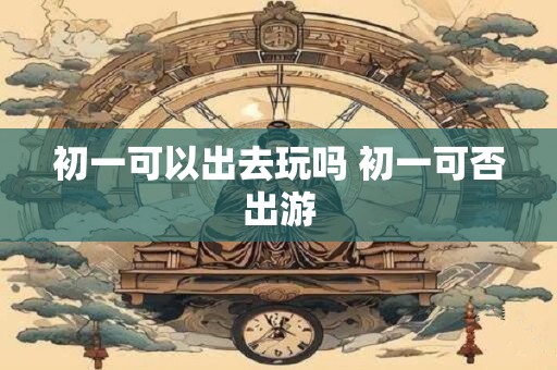 初一可以出去玩吗 初一可否出游