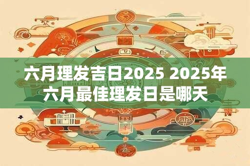 六月理发吉日2025 2025年六月最佳理发日是哪天