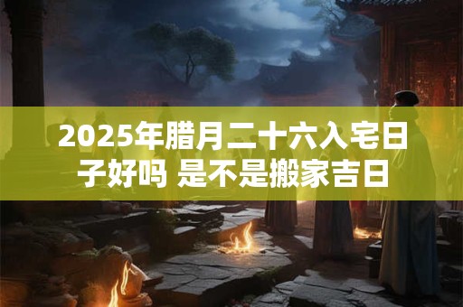 2025年腊月二十六入宅日子好吗 是不是搬家吉日