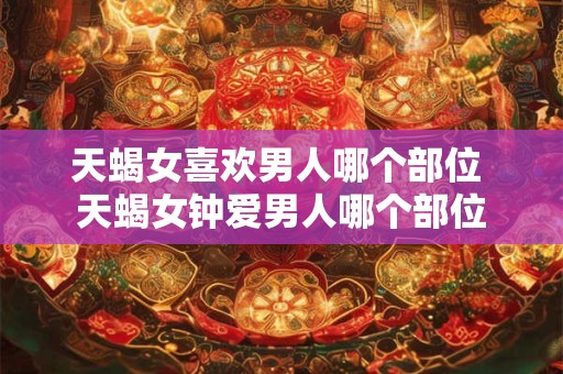 天蝎女喜欢男人哪个部位 天蝎女钟爱男人哪个部位
