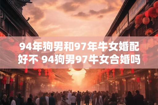 94年狗男和97年牛女婚配好不 94狗男97牛女合婚吗