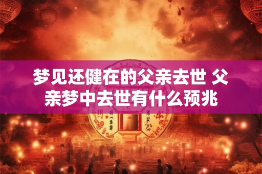 梦见还健在的父亲去世 父亲梦中去世有什么预兆