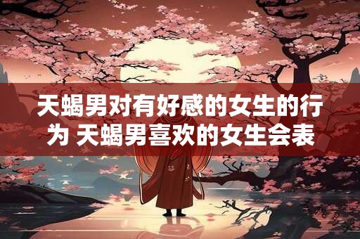 天蝎男对有好感的女生的行为 天蝎男喜欢的女生会表现哪些行为