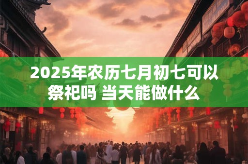 2025年农历七月初七可以祭祀吗 当天能做什么