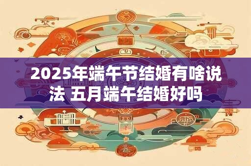 2025年端午节结婚有啥说法 五月端午结婚好吗