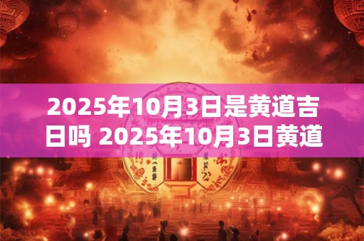 2025年10月3日是黄道吉日吗 2025年10月3日黄道吉日