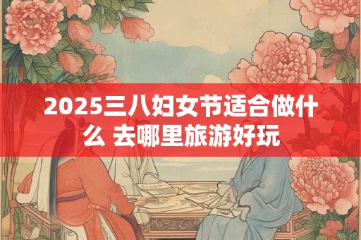 2025三八妇女节适合做什么 去哪里旅游好玩