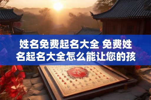 姓名免费起名大全 免费姓名起名大全怎么能让您的孩子取名更好