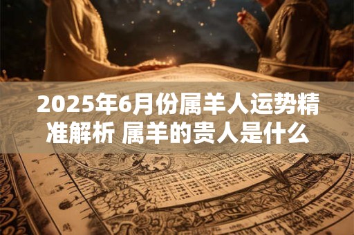 2025年6月份属羊人运势精准解析 属羊的贵人是什么属相