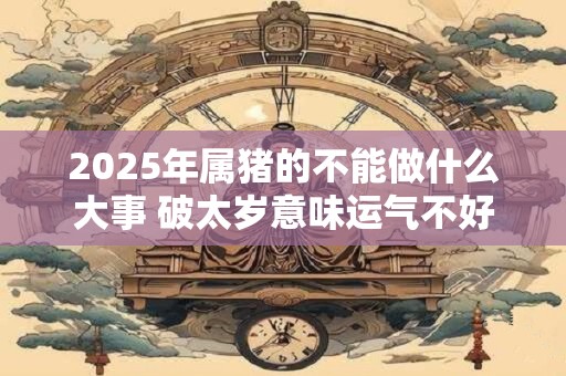 2025年属猪的不能做什么大事 破太岁意味运气不好吗