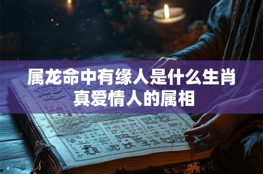 属龙命中有缘人是什么生肖 真爱情人的属相