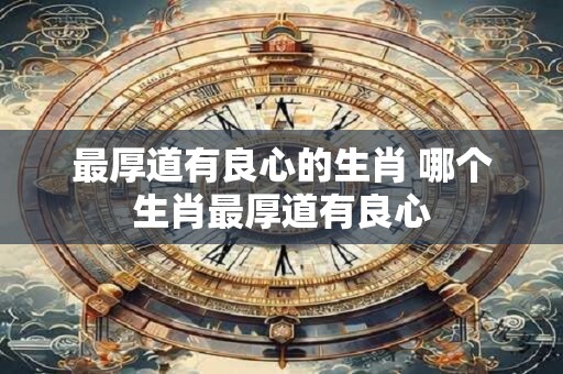 详细阅读:最厚道有良心的生肖 哪个生肖最厚道有良心 最厚道有良心的生肖 哪个生肖最厚道有良心