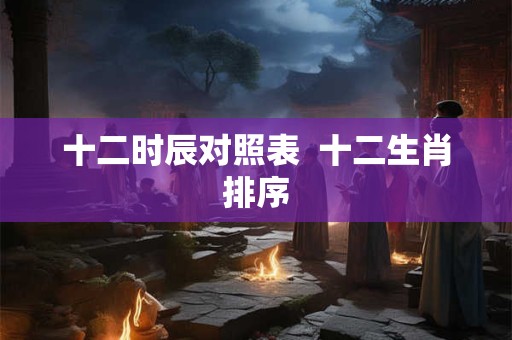 十二时辰对照表  十二生肖排序