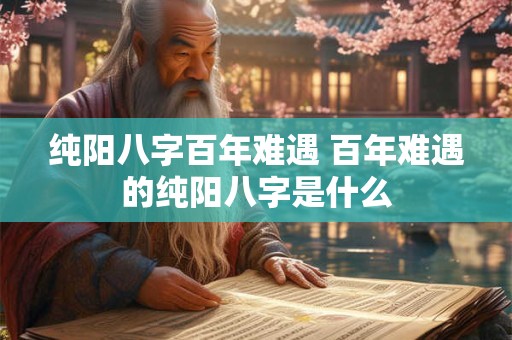 纯阳八字百年难遇 百年难遇的纯阳八字是什么