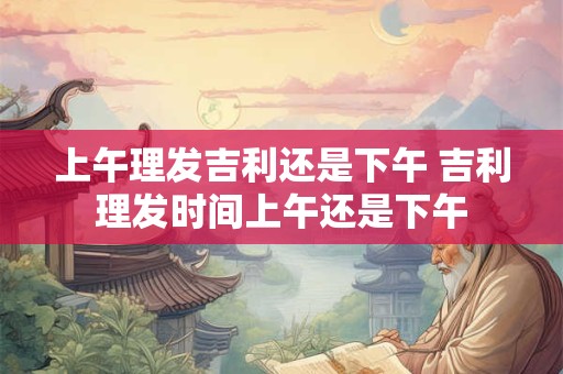上午理发吉利还是下午 吉利理发时间上午还是下午