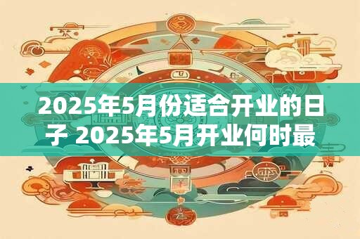 2025年5月份适合开业的日子 2025年5月开业何时最佳
