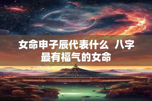 女命申子辰代表什么  八字最有福气的女命