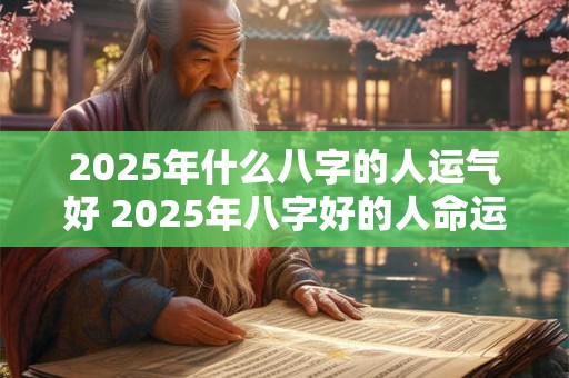 2025年什么八字的人运气好 2025年八字好的人命运亨通