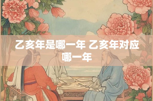 乙亥年是哪一年 乙亥年对应哪一年