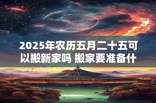 2025年农历五月二十五可以搬新家吗 搬家要准备什么 2025年农历五月二十五可以搬新家吗 搬家要准备什么