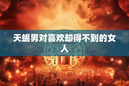 天蝎男对喜欢却得不到的女人