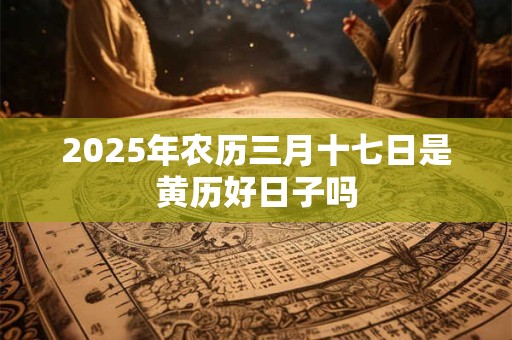 2025年农历三月十七日是黄历好日子吗 2025年农历三月十七日是黄历好日子吗