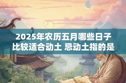 2025年农历五月哪些日子比较适合动土 忌动土指的是什么