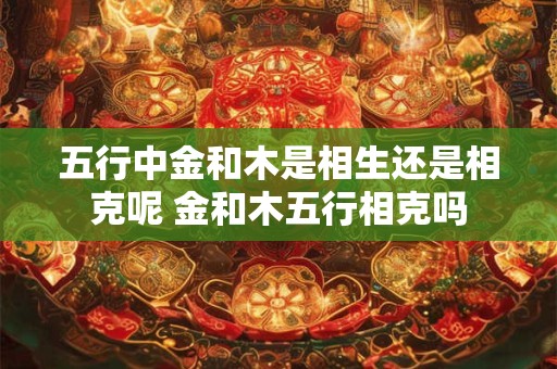 五行中金和木是相生还是相克呢 金和木五行相克吗