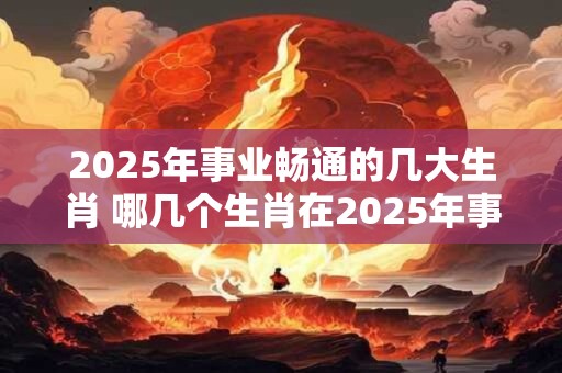 2025年事业畅通的几大生肖 哪几个生肖在2025年事业畅通