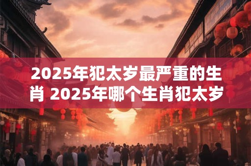 2025年犯太岁最严重的生肖 2025年哪个生肖犯太岁最严重
