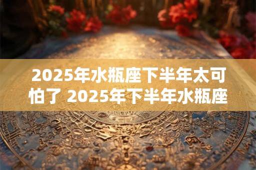 2025年水瓶座下半年太可怕了 2025年下半年水瓶座运势