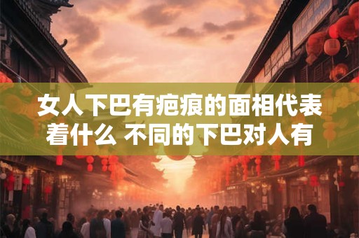 女人下巴有疤痕的面相代表着什么 不同的下巴对人有什么影响
