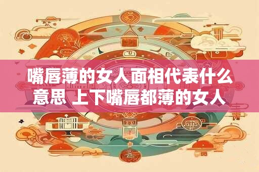 嘴唇薄的女人面相代表什么意思 上下嘴唇都薄的女人好吗