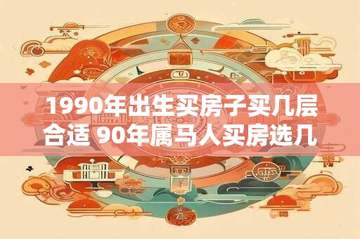 1990年出生买房子买几层合适 90年属马人买房选几层好