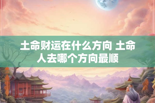 土命财运在什么方向 土命人去哪个方向最顺