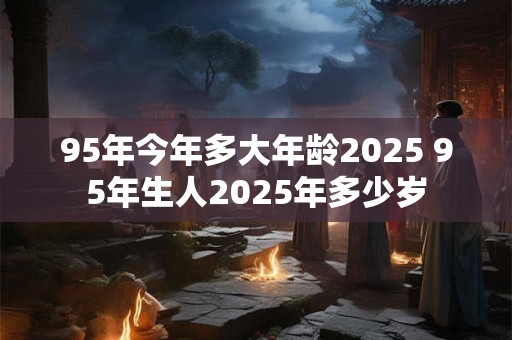 95年今年多大年龄2025 95年生人2025年多少岁