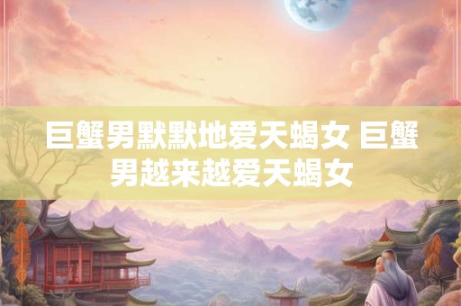 巨蟹男默默地爱天蝎女 巨蟹男越来越爱天蝎女 巨蟹男默默地爱天蝎女 巨蟹男越来越爱天蝎女