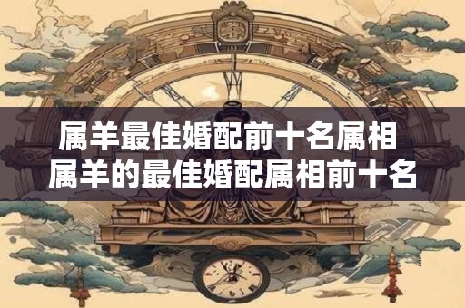 属羊最佳婚配前十名属相 属羊的最佳婚配属相前十名是什么