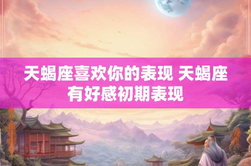 天蝎座喜欢你的表现 天蝎座有好感初期表现